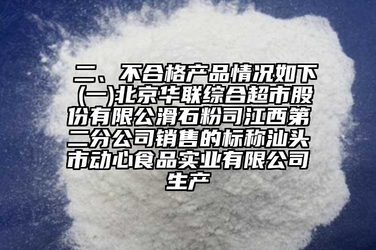  二、不合格產(chǎn)品情況如下 (一)北京華聯(lián)綜合超市股份有限公滑石粉司江西第二分公司銷售的標(biāo)稱汕頭市動(dòng)心食品實(shí)業(yè)有限公司生產(chǎn)