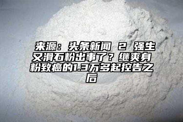  來(lái)源：頭條新聞 2 強(qiáng)生又滑石粉出事了？繼爽身粉致癌的1.3萬(wàn)多起控告之后