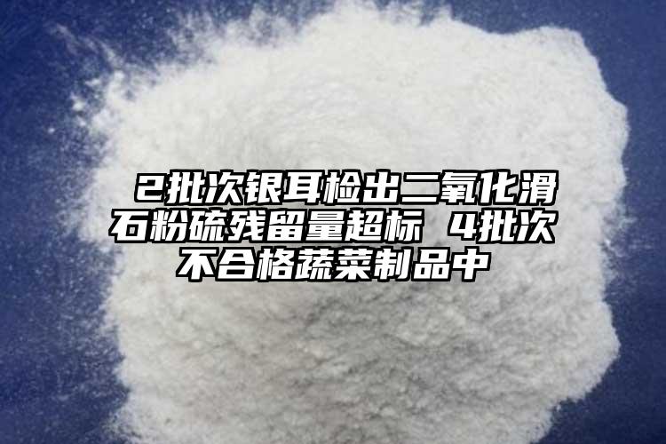  2批次銀耳檢出二氧化滑石粉硫殘留量超標(biāo) 4批次不合格蔬菜制品中